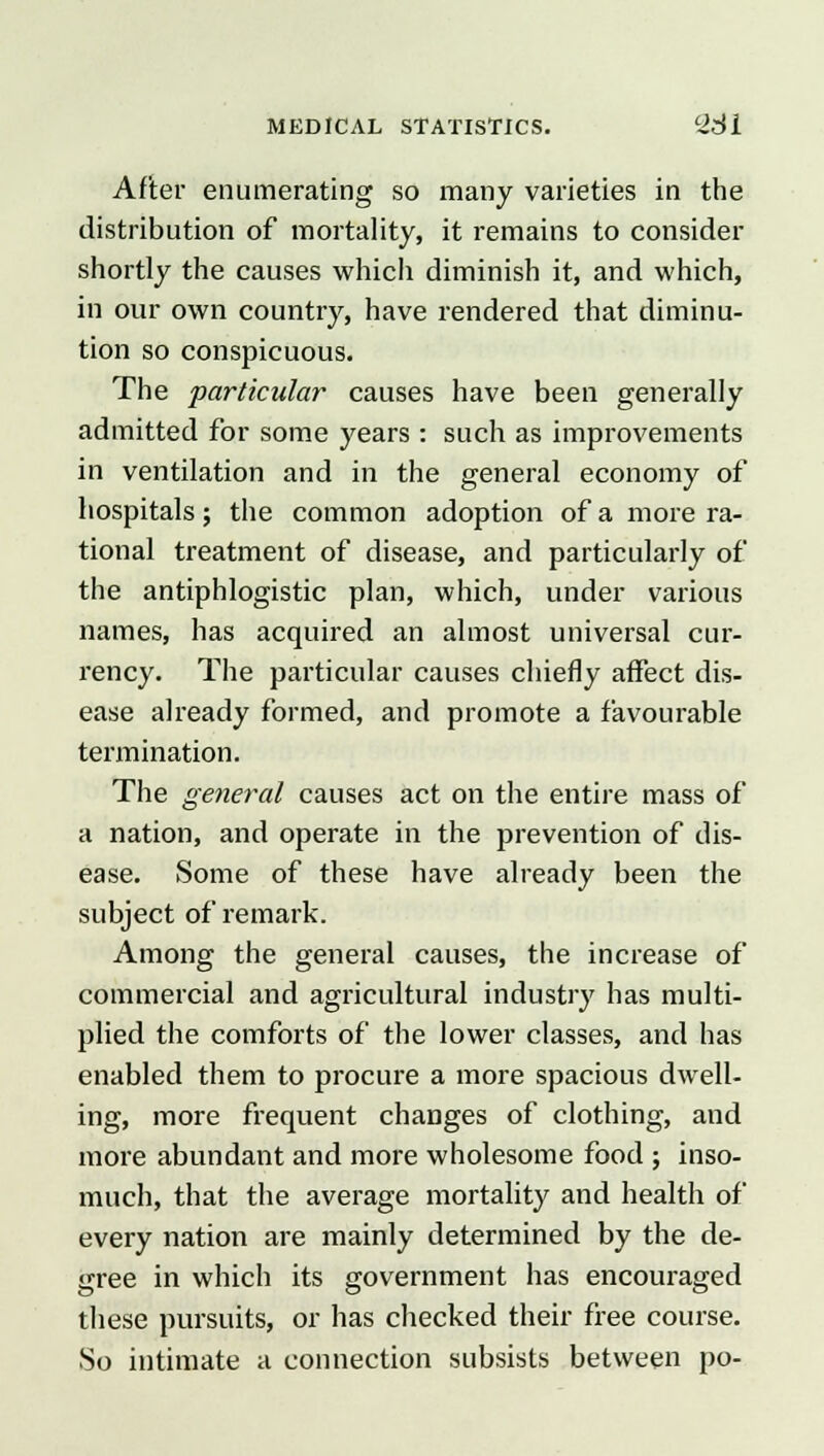 After enumerating so many varieties in the distribution of mortality, it remains to consider shortly the causes which diminish it, and which, in our own country, have rendered that diminu- tion so conspicuous. The particular causes have been generally admitted for some years : such as improvements in ventilation and in the general economy of hospitals; the common adoption of a more ra- tional treatment of disease, and particularly of the antiphlogistic plan, which, under various names, has acquired an almost universal cur- rency. The particular causes chiefly affect dis- ease already formed, and promote a favourable termination. The general causes act on the entire mass of a nation, and operate in the prevention of dis- ease. Some of these have already been the subject of remark. Among the general causes, the increase of commercial and agricultural industry has multi- plied the comforts of the lower classes, and has enabled them to procure a more spacious dwell- ing, more frequent changes of clothing, and more abundant and more wholesome food ; inso- much, that the average mortality and health of every nation are mainly determined by the de- gree in which its government has encouraged these pursuits, or has checked their free course. So intimate a connection subsists between po-