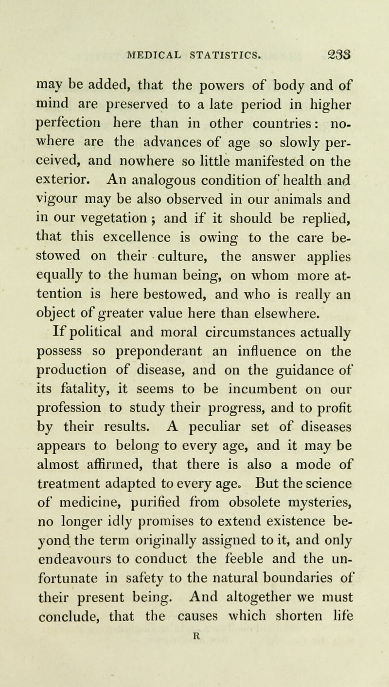 may be added, that the powers of body and of mind are preserved to a late period in higher perfection here than in other countries: no- where are the advances of age so slowly per- ceived, and nowhere so little manifested on the exterior. An analogous condition of health and vigour may be also observed in our animals and in our vegetation ; and if it should be replied, that this excellence is owing to the care be- stowed on their culture, the answer applies equally to the human being, on whom more at- tention is here bestowed, and who is really an object of greater value here than elsewhere. If political and moral circumstances actually possess so preponderant an influence on the production of disease, and on the guidance of its fatality, it seems to be incumbent on our profession to study their progress, and to profit by their results. A peculiar set of diseases appears to belong to every age, and it may be almost affirmed, that there is also a mode of treatment adapted to every age. But the science of medicine, purified from obsolete mysteries, no longer idly promises to extend existence be- yond the term originally assigned to it, and only endeavours to conduct the feeble and the un- fortunate in safety to the natural boundaries of their present being. And altogether we must conclude, that the causes which shorten life R