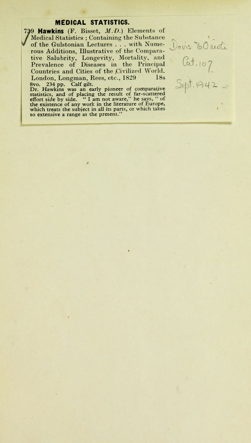 UlI. 10 MEDICAL STATISTICS. 7»9 Hawkins (F. Bisset, M.D.) Elements of /Medical Statistics ; Containing the Substance r » of the Gulstonian Lectures . . . with Nurae- | j , *^(-Q f^gf rous Additions, Illustrative of the Compara- ** tive Salubrity, Longevity, Mortality, and Prevalence of Diseases in the Principal Countries and Cities of the /Civilized World. London, Longman, Rees, etc., 1829 18s 8vo. 234 pp. Calf gilt. Dr. Hawkins was an early pioneer of comparative statistics, and of placing the result of far-scattered effort side by side.  I am not aware, he says,  of the existence of any work in the literature of Europe, which treats the subject in all its parts, or which takes so extensive a range as the present. I