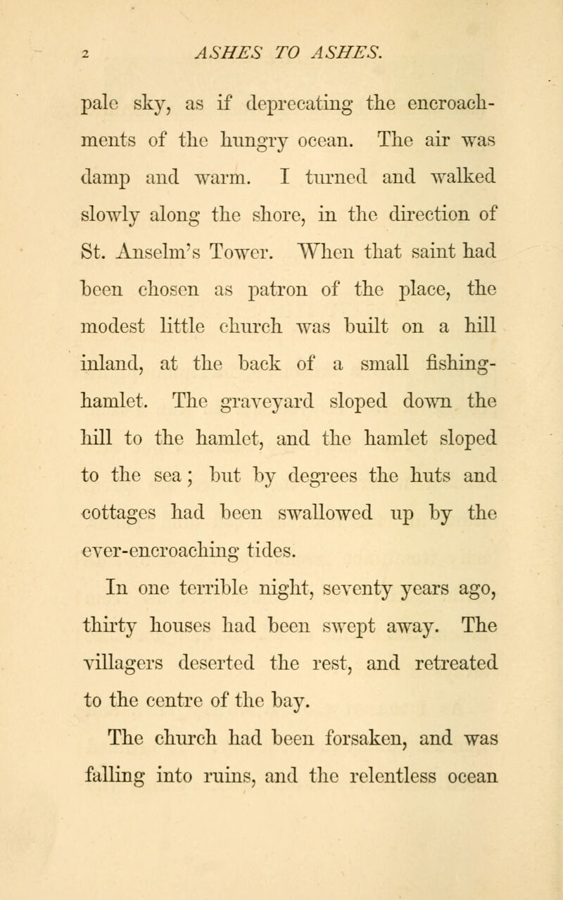 pale sky, as if deprecating the encroach- ments of the hungry ocean. The air was damp and warm. I turned and walked slowly along the shore, in the direction of St. Anselnrs Tower. When that saint had been chosen as patron of the place, the modest little church was built on a hill inland, at the back of a small fishing- hamlet. The graveyard sloped down the hill to the hamlet, and the hamlet sloped to the sea; but by degrees the huts and cottages had been swallowed up by the ever-encroaching tides. In one terrible night, seventy years ago, thirty houses had been swept away. The villagers deserted the rest, and retreated to the centre of the bay. The church had been forsaken, and was falling into ruins, and the relentless ocean