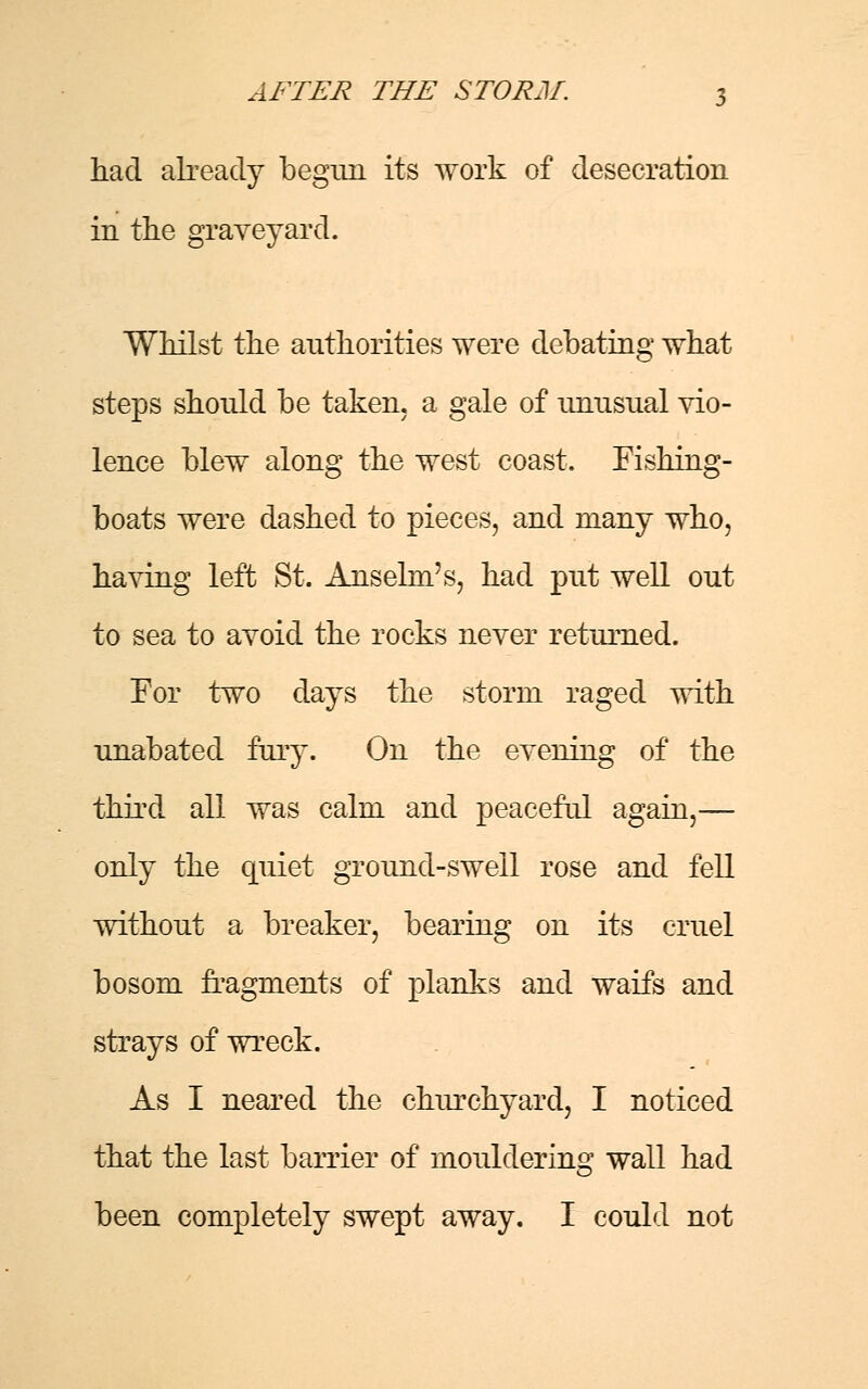 had already begun its work of desecration in the graveyard. Whilst the authorities were debating what steps should be taken, a gale of unusual vio- lence blew along the west coast. Fishing- boats were dashed to pieces, and many who, having left St. Anselm's, had put well out to sea to avoid the rocks never returned. For two days the storm raged with unabated fury. On the evening of the third all was calm and peaceful again,— only the quiet ground-swell rose and fell without a breaker, bearing on its cruel bosom fragments of planks and waifs and strays of wreck. As I neared the churchyard, I noticed that the last barrier of mouldering wall had been completely swept away. I could not