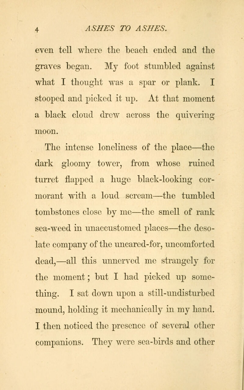 even tell where the beach ended and the graves began. My foot stumbled against what I thought was a spar or plank. I stooped and picked it up. At that moment a black cloud drew across the quivering moon. The intense loneliness of the place—the dark gloomy tower, from whose ruined turret napped a huge black-looking cor- morant with a loud scream—the tumbled tombstones close by me—the smell of rank sea-weed in unaccustomed places—the deso- late company of the uncared-for, uncomforted dead,—all this unnerved me strangely for the moment; but I had picked up some- thing. I sat down upon a still-undisturbed mound, holding it mechanically in my hand. I then noticed the presence of several other companions. They were sea-birds and other