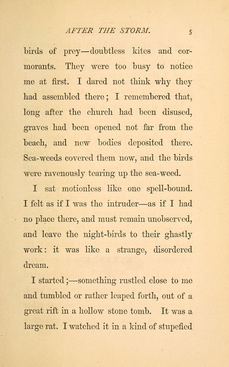 birds of prey—doubtless kites and cor- morants. They were too busy to notice me at first. I dared not think why they had assembled there; I remembered that, long after the church had been disused, graves had been opened not far from the beach, and new bodies deposited there. Sea-weeds covered them now, and the birds were ravenously tearing up the sea-weed. I sat motionless like one spell-bound. I felt as if I was the intruder—as if I had no place there, and must remain unobserved, and leave the night-birds to their ghastly work: it was like a strange, disordered dream. I started;—something rustled close to me and tumbled or rather leaped forth, out of a great rift in a hollow stone tomb. It was a large rat. I watched it in a kind of stupefied