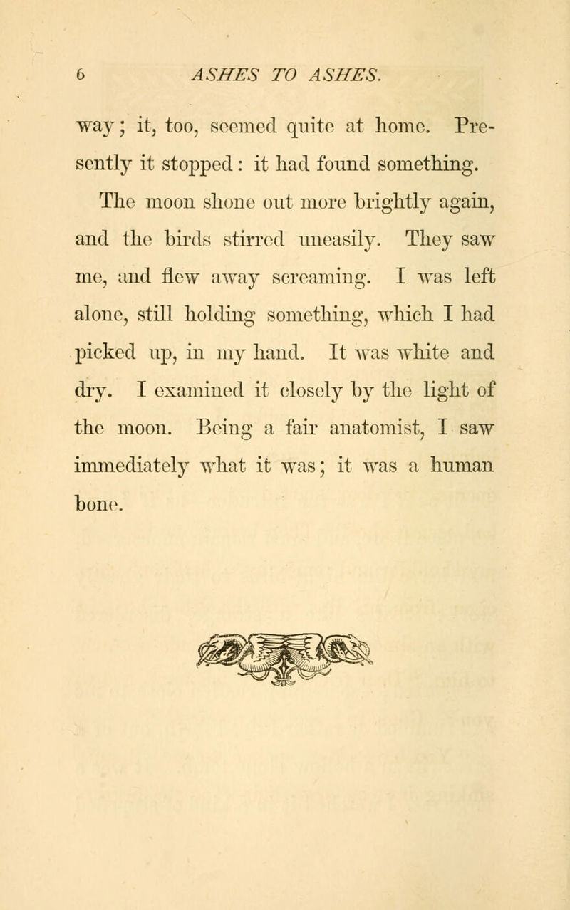 way; it, too, seemed quite at home. Pre- sently it stopped: it had found something. The moon shone out more brightly again, and the birds stirred uneasily. They saw me, and flew away screaming. I was left alone, still holding something, which I had picked up, in my hand. It was white and dry. I examined it closely by the light of the moon. Being a fair anatomist, I saw immediately what it was; it was a human bone.