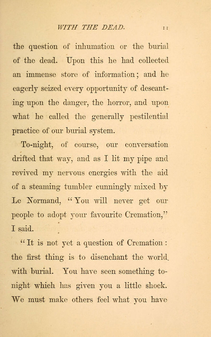 the question of inhumation or the burial of the dead. Upon this he had collected an immense store of information; and he eagerly seized every opportunity of descant- ing upon the danger, the horror, and upon what he called the generally pestilential practice of our burial system. To-night, of course, our conversation drifted that way, and as I lit my pipe and revived my nervous energies with the aid of a steaming tumbler cunningly mixed by Le JSorrnand,  You will never get our people to adopt your favourite Cremation, I said.  It is not yet a question of Cremation : the hrst thing is to disenchant the world with burial. You have seen something to- night which has given you a little shock. We must make others feel what vou have