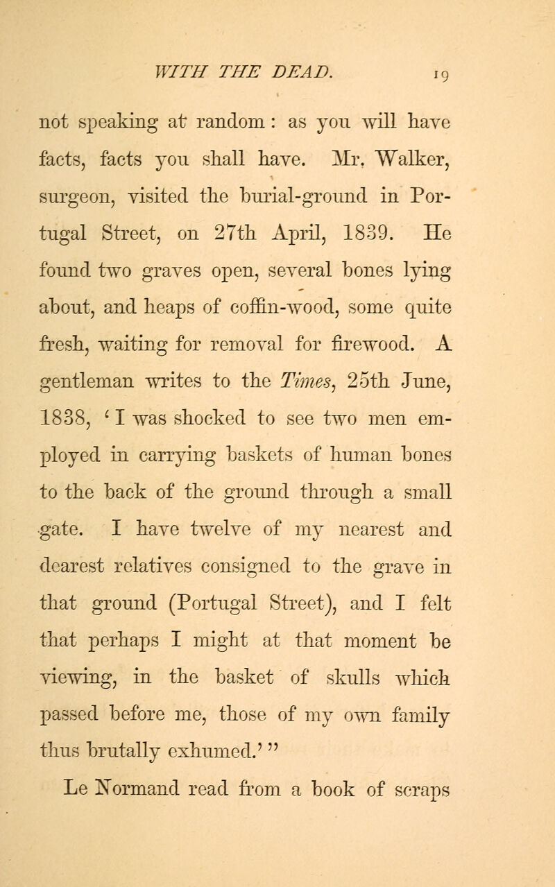 not speaking at random : as you will have facts, facts you shall have. Mr, Walker, surgeon, visited the burial-ground in Por- tugal Street, on 27th April, 1839. He found two graves open, several bones lying about, and heaps of coffin-wood, some quite fresh, waiting for removal for firewood. A gentleman writes to the Times, 2oth -June, 1838, c I was shocked to see two men em- ployed in carrying baskets of human bones to the back of the ground through a small •gate. I have twelve of my nearest and dearest relatives consigned to the grave in that ground (Portugal Street), and I felt that perhaps I might at that moment be viewing, in the basket of skulls which passed before me, those of my own family thus brutally exhumed.'  Le Normand read from a book of scraps