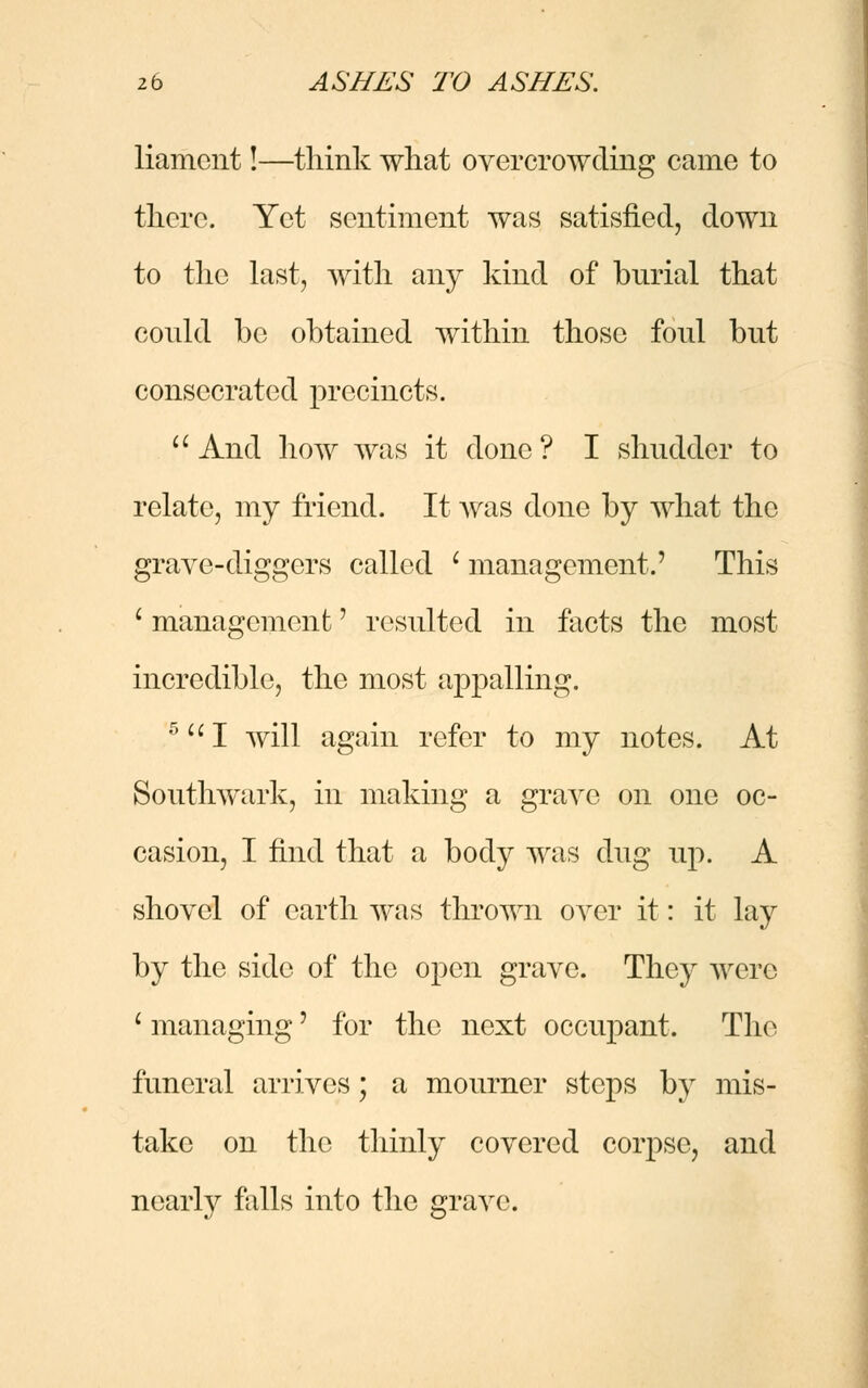 liament!—think what overcrowding came to there. Yet sentiment was satisfied, down to the last, with any kind of burial that could be obtained within those foul but consecrated precincts.  And how was it done? I shudder to relate, my friend. It was done by what the grave-diggers called i management.' This i management' resulted in facts the most incredible, the most appalling. 5 I will again refer to my notes. At Southwark, in making a grave on one oc- casion, I find that a body was dug up. A shovel of earth was thrown over it: it lay by the side of the open grave. They were i managing' for the next occupant. The funeral arrives; a mourner steps by mis- take on the thinly covered corpse, and nearly falls into the grave.