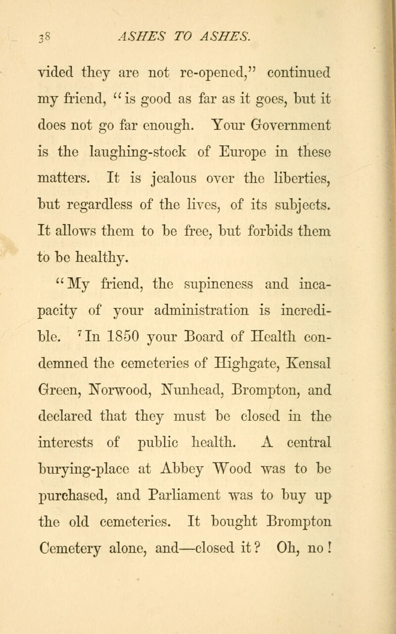 videcl they are not re-opened, continued my friend,  is good as far as it goes, but it does not go far enough. Your Government is the laughing-stock of Europe in these matters. It is jealous over the liberties, but regardless of the lives, of its subjects. It allows them to be free, but forbids them to be healthy. My friend, the supineness and inca- pacity of your administration is incredi- ble. 7In 1850 your Board of Health con- demned the cemeteries of Highgate, Kensal Green, Norwood, Nunhead, Erompton, and declared that they must be closed in the interests of public health. A central burying-place at Abbey Wood was to be purchased, and Parliament was to buy up the old cemeteries. It bought Erompton Cemetery alone, and—closed it ? Oh, no !