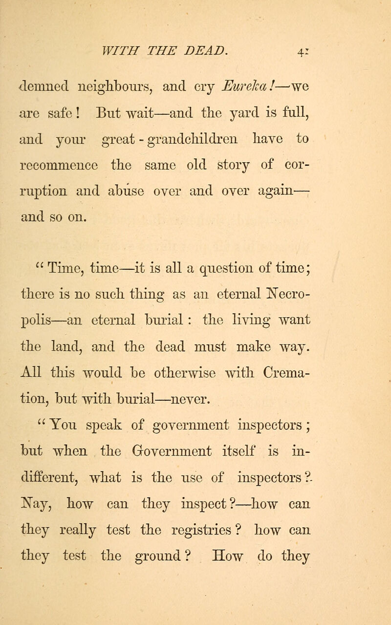 demned neighbours, and cry Eureka!—we are safe ! But wait—and the yard is full, and your great - grandchildren have to recommence the same old story of cor- ruption and abuse over and over again— and so on.  Time, time—it is all a question of time; there is no such thing as an eternal Necro- polis—an eternal burial: the living want the land, and the dead must make way. All this would be otherwise with Crema- tion, but with burial—never.  You speak of government inspectors; but when the Government itself is in- different, what is the use of inspectors ?. Nay, how can they inspect?—how can they really test the registries ? how can they test the ground ? How do they