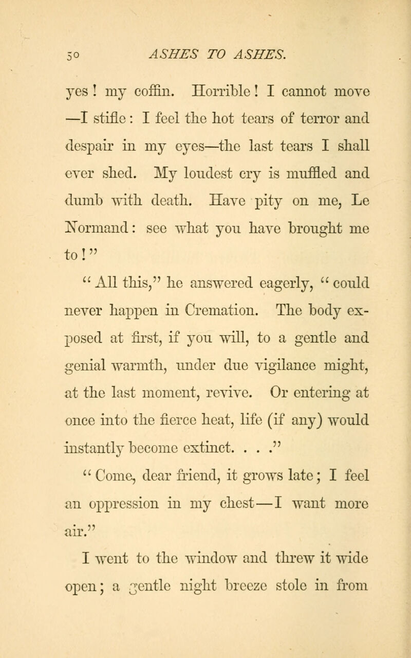 yes ! my coffin. Horrible! I cannot move —I stifle : I feel the hot tears of terror and despair in my eyes—the last tears I shall ever shed. My loudest cry is muffled and dumb with death. Have pity on me, Le Kormand: see what you have brought me to!  All this, he answered eagerly,  could never happen in Cremation. The body ex- posed at first, if you will, to a gentle and genial warmth, under due vigilance might, at the last moment, revive. Or entering at once into the fierce heat, life (if any) would instantly become extinct. ...  Come, dear friend, it grows late; I feel an oppression in my chest—I want more air. I went to the window and threw it wide open; a gentle night breeze stole in from