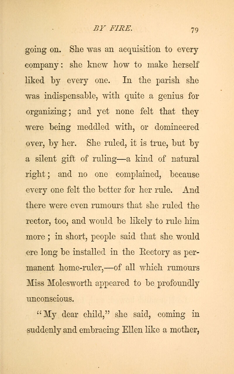 going on. She was an acquisition to every company: she knew how to make herself' liked by every one. In the parish she was indispensable, with quite a genius for organizing; and yet none felt that they were being meddled with, or domineered over, by her. She ruled, it is true, but by a silent gift of ruling—a kind of natural right; and no one complained, because every one felt the better for her rule. And there were even rumours that she ruled the rector, too, and would be likely to rule him more ; in short, people said that she would ere long be installed in the Eectory as per- manent home-ruler,—of all which rumours Miss Molesworth appeared to be profoundly unconscious. My dear child, she said, coming in suddenly and embracing Ellen like a mother,