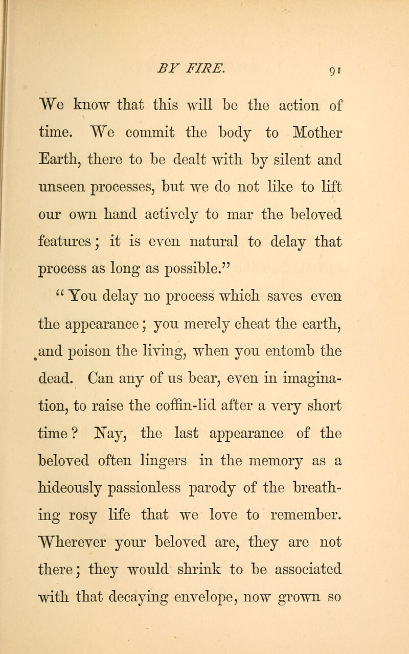 We know that this will be the action of time. We commit the body to Mother Earth, there to be dealt with by silent and unseen processes, but we do not like to lift our own hand actively to mar the beloyed features; it is even natural to delay that process as long as possible.  You delay no process which saves even the appearance; you merely cheat the earth, kand poison the living, when you entomb the dead. Can any of us bear, even in imagina- tion, to raise the coffin-lid after a very short time ? Nay, the last appearance of the beloved often lingers in the memory as a hideously passionless parody of the breath- ing rosy life that we love to remember. Wherever your beloved are, they are not there; they would shrink to be associated with that decaying envelope, now grown so