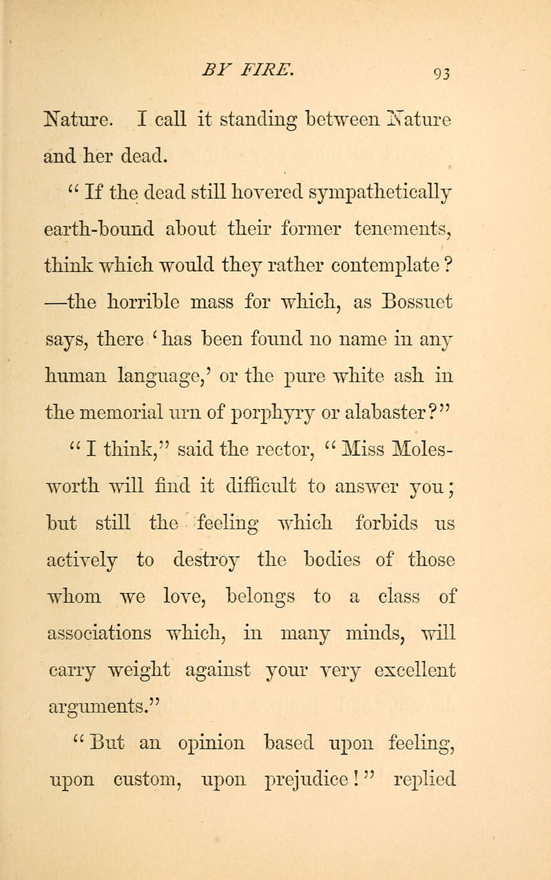 Nature. I call it standing between Nature and her dead.  If the dead still hovered sympathetically earth-bound about their former tenements, think which would they rather contemplate ? —the horrible mass for which, as Bossuet says, there ' has been found no name in any hnman language,' or the pure white ash in the memorial nrn of porphyry or alabaster?  I think, said the rector,  Miss Moles- worth will find it difficult to answer you; but still the feeling which forbids us actively to destroy the bodies of those whom we love, belongs to a class of associations which, in many minds, will carry weight against your very excellent arguments.  But an opinion based upon feeling, upon custom, upon prejudice! replied