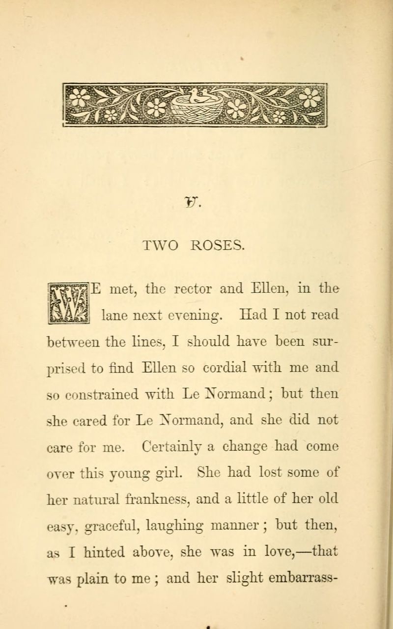 F. TWO ROSES. E met, the rector and Ellen, in the lane next cvenins:. Had I not read between the lines. I should have been sur- prised to find Ellen so cordial with me and so constrained with Le Xormand; but then she cared for Le Normand, and she did not care for me. Certainly a change had come over this young girl. She had lost some of her natural frankness, and a little of her old easy, graceful, laughing manner; but then, as I hinted above, she was in love,—that was plain to me ; and her slight embarrass-