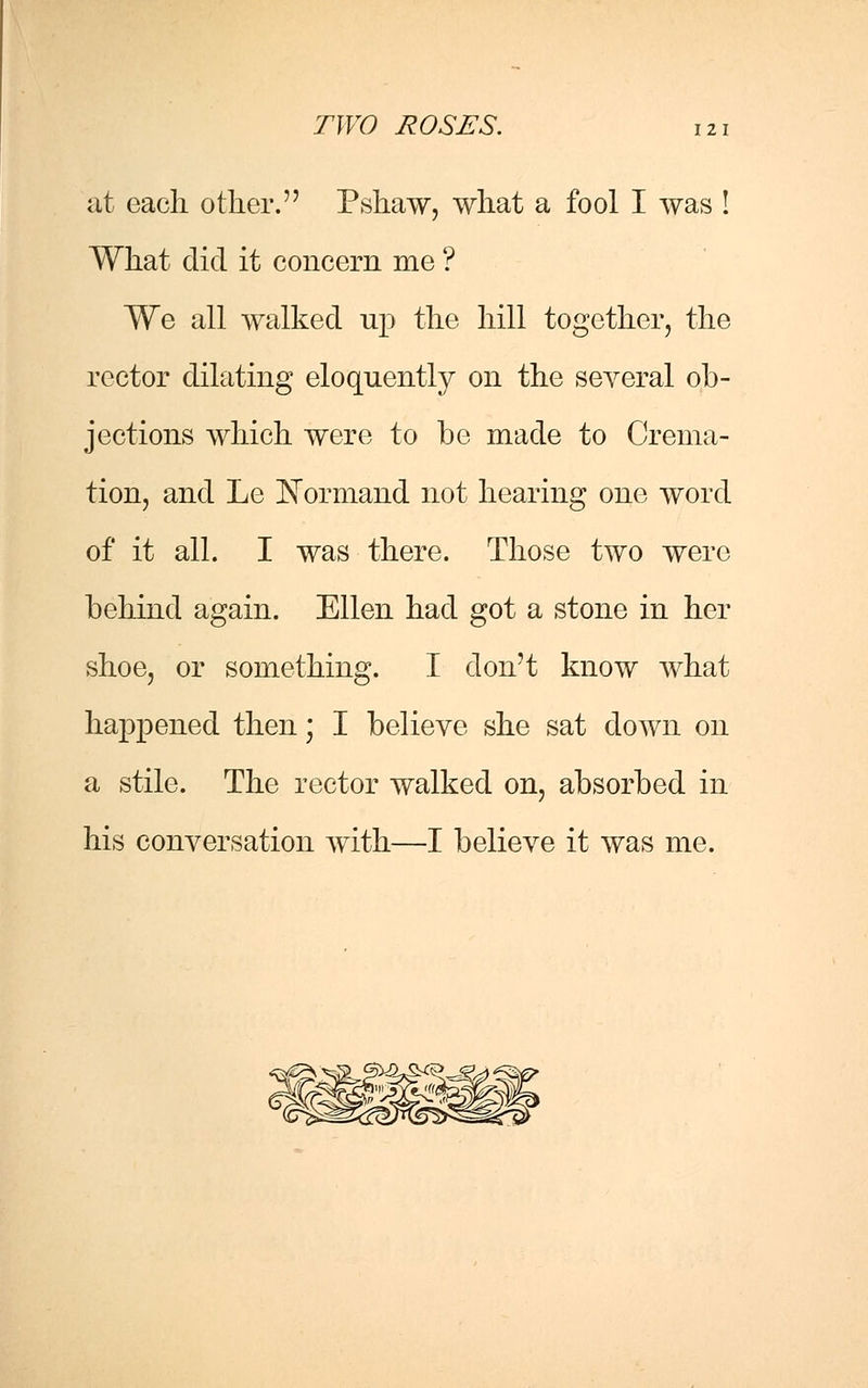 at each other. Pshaw, what a fool I was ! What did it concern me ? We all walked np the hill together, the rector dilating eloquently on the several ob- jections which were to be made to Crema- tion, and Le JNormand not hearing one word of it all. I was there. Those two were behind again. Ellen had got a stone in her shoe, or something. I don't know what happened then; I believe she sat down on a stile. The rector walked on, absorbed in his conversation with—I believe it was me.