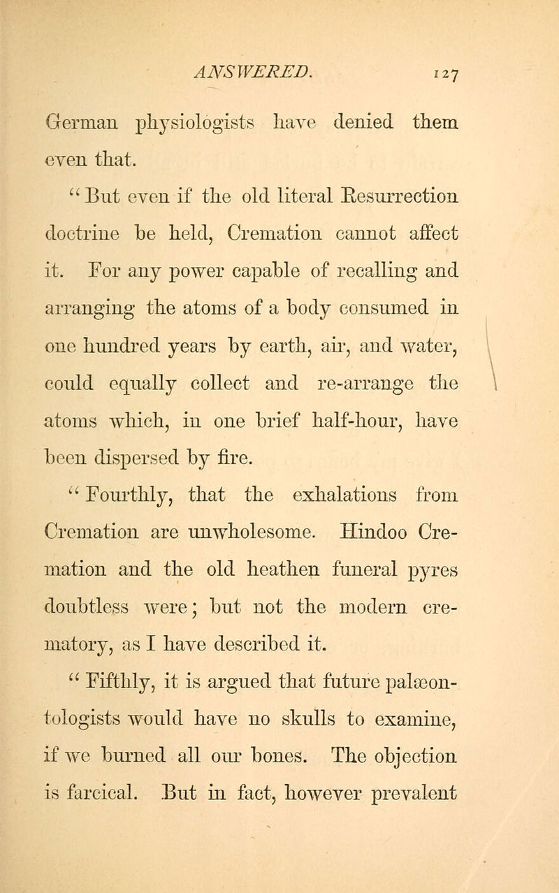 German physiologists have denied them even that. But even if the old literal Eesurrection doctrine be held, Cremation cannot affect it. For any power capable of recalling and arranging the atoms of a body consumed in one hundred years by earth, air, and water, could equally collect and re-arrange the atoms which, in one brief half-hour, have been dispersed by fire.  Fourthly, that the exhalations from Cremation are unwholesome. Hindoo Cre- mation and the old heathen funeral pyres doubtless were; but not the modern cre- matory, as I have described it.  Fifthly, it is argued that future palaeon- tologists would have no skulls to examine, if we burned all our bones. The objection is farcical. But in fact, however prevalent