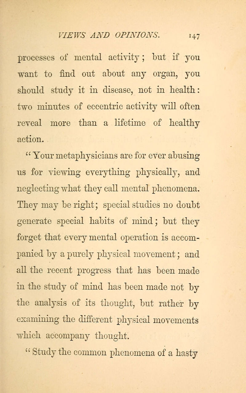 processes of mental activity; but if you want to find out about any organ, you should study it in disease, not in health: two minutes of eccentric activity will often reveal more than a lifetime of healthy action.  Your metaphysicians are for ever abusing us for viewing everything physically, and neglecting what they call mental phenomena. They may be right; special studies no doubt generate special habits of mind; but they forget that every mental operation is accom- panied by a purely physical movement; and all the recent progress that has been made in the study of mind has been made not by the analysis of its thought, but rather by examining the different physical movements which accompany thought.  Study the common phenomena of a hasty