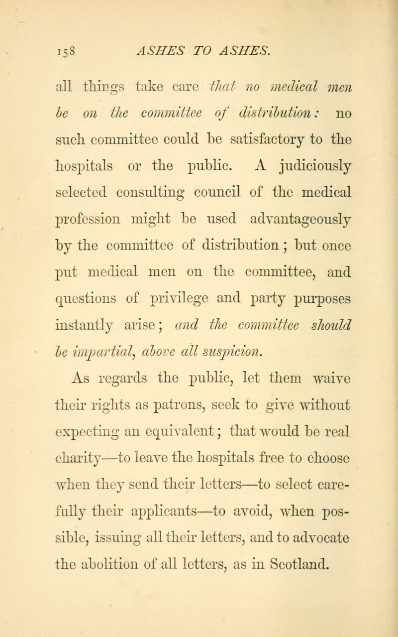 all tilings take care that no medical men be on the committee of distribution: no such committee could be satisfactory to the hospitals or the public. A judiciously selected consulting council of the medical profession might be used advantageously by the committee of distribution; but once put medical men on the committee, and questions of privilege and party purposes instantly arise; and the committee should be impartial, above all suspicion. As regards the public, let them waive their rights as patrons, seek to give without expecting an equivalent; that would be real charity—to leave the hospitals free to choose when they send their letters—to select care- fully their applicants—to avoid, when pos- sible, issuing all their letters, and to advocate the abolition of all letters, as in Scotland.