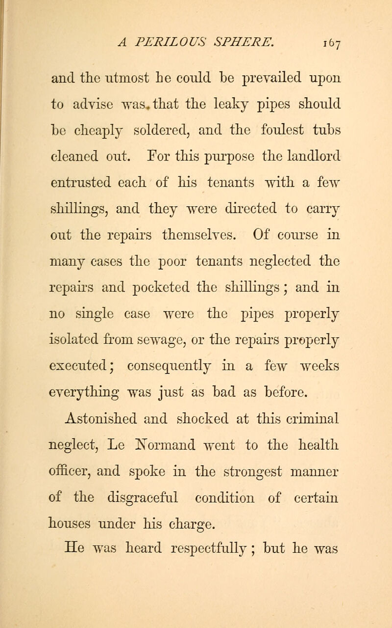 and the utmost he could be prevailed upon to advise was^that the leaky pipes should be cheaply soldered, and the foulest tubs cleaned out. For this purpose the landlord entrusted each of his tenants with a few shillings, and they were directed to carry out the repairs themselves. Of course in many cases the poor tenants neglected the repairs and pocketed the shillings; and in no single case were the pipes properly isolated from sewage, or the repairs properly executed; consequently in a few weeks everything was just as bad as before. Astonished and shocked at this criminal neglect, Le Normand went to the health officer, and spoke in the strongest manner of the disgraceful condition of certain houses under his charge. He was heard respectfully ; but he was