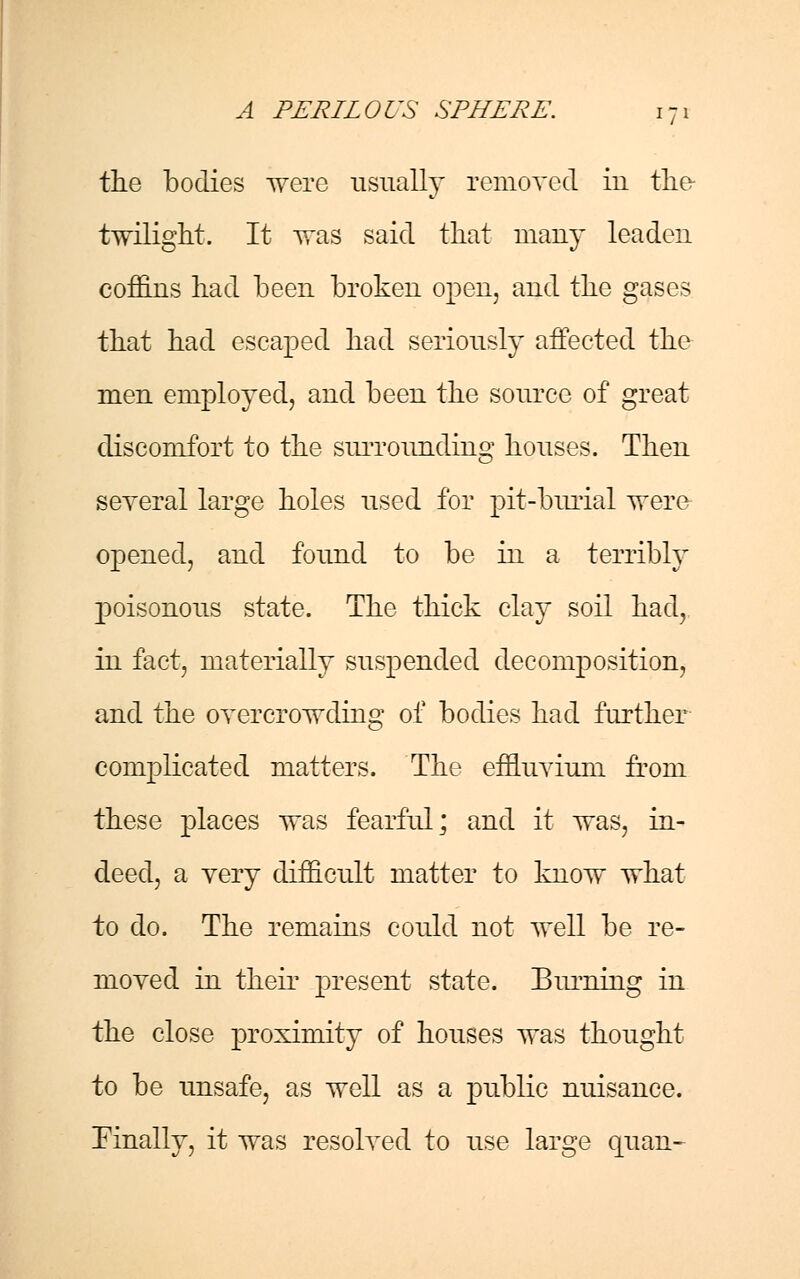 the bodies were usually removed in the twilight. It was said that many leaden coffins had been broken open, and the gases that had escaped had seriously affected the men employed, and been the source of great discomfort to the surrounding houses. Then several large holes used for pit-burial were opened, and found to be in a terribly poisonous state. The thick clay soil had, in fact, materially suspended decomposition, and the overcrowding of bodies had further complicated matters. The effluvium from these places was fearful; and it was, in- deed, a very difficult matter to know what to do. The remains could not well be re- moved in their present state. Burning in the close proximity of houses was thought to be unsafe, as well as a public nuisance. Finally, it was resolved to use large quan-