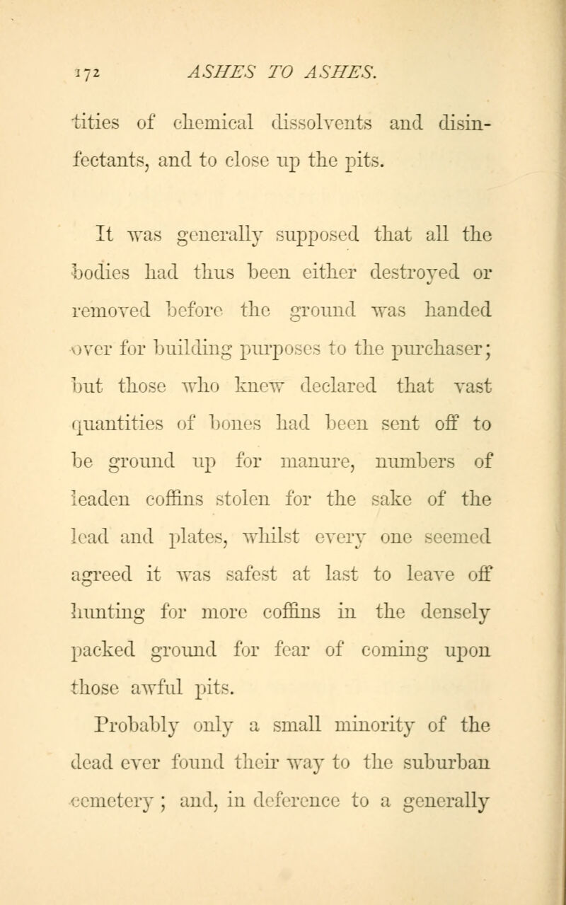 tities of chemical dissolvents and disin- fectants, and to close up the pits- It was generally supposed that all the bodies had thus been either destroyed or removed before the ground was handed over for building purposes to the purchaser; but those who knew declared that vast (jiiantities of bones had been sent off to be ground up for manure, numbers of leaden coffins stolen for the sake of the lead and plates, whilst every one seemed agreed it was safest at last to leave off hunting for more coffins in the densely packed ground fur fear of coming upon those awful pits. Probably only a small minority of the dead ever found their way to the suburban cemetery ; and, in deference to a generally