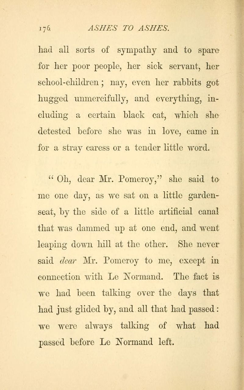 had all sorts of sympathy and to spare for her poor people, her sick servant, her school-children; nay, even her rabbits got hugged unmercifully, and everything, in- cluding a certain black cat, which she detested before she was in love, came in for a stray caress or a tender little word.  Oh, dear Mr. Pomeroy, she said to me one day, as we sat on a little garden- seat, by the side of a little artificial canal that was dammed up at one end, and went leaping down lull at the other. She never said clear Mr. Pomcroy to me, except in connection with Le Xormand. The fact is we had been talking over the days that had just glided by, and all that had passed: we were always talking of what had passed before Le Normand left.