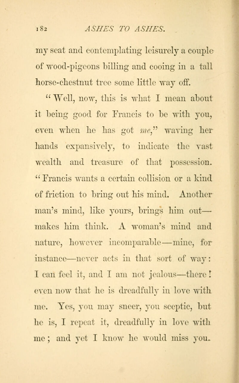 my scat and contemplating leisurely a couple of wood-pigeons billing and cooing in a tall horse-chestnut tree some little way off.  Well, now, this is what I mean about it being good for Francis to be with you, even when he has got me waving her hands expansively, to indicate the vast wealth and treasure of that possession.  Francis wants a certain collision or a kind of friction to bring out his mind. Another man's mind, like yours, brings him out—■ makes him think. A woman's mind and nature, however incomparable—mine, for instance—never acts in that sort of way: I can feel it, and I am not jealous—there ! even now that he is dreadfully in love with me. Yes, you may sneer, you sceptic, but he is, I repeat it, dreadfully in love with me ; and yet I know he would miss you.