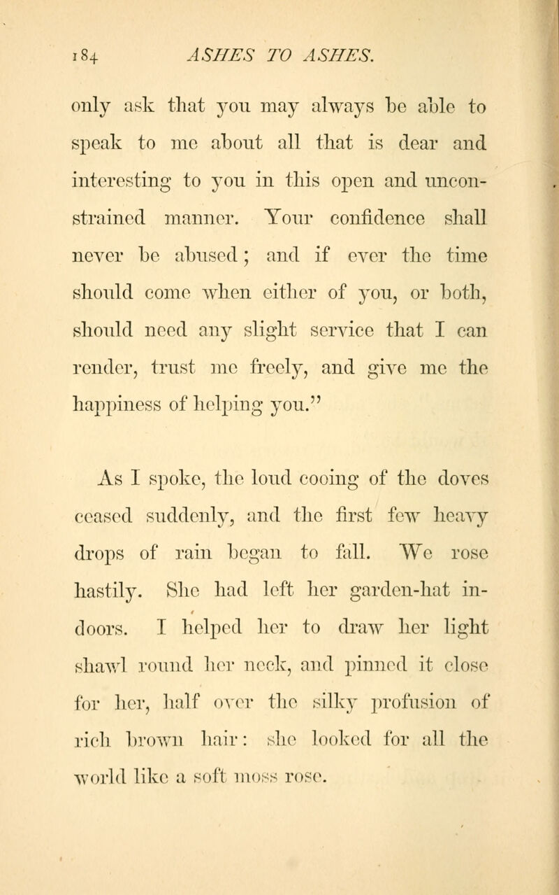 only ask that you may always be able to speak to me about all that is dear and interesting to you in this open and uncon- strained manner. Your confidence shall never be abused; and if ever the time should come when either of you, or both, should need any slight service that I can render, trust me freely, and give me the happiness of helping you. As I spoke, the loud cooing of the doves ceased suddenly, and the first few heavy drops of rain began to fall. We rose hastily. She had left her garden-hat in- doors. I helped her to draw her light shawl round her neck, and pinned it close for her, half over the silky profusion of rich brown hair: she looked for all the world like a soft moss rose.