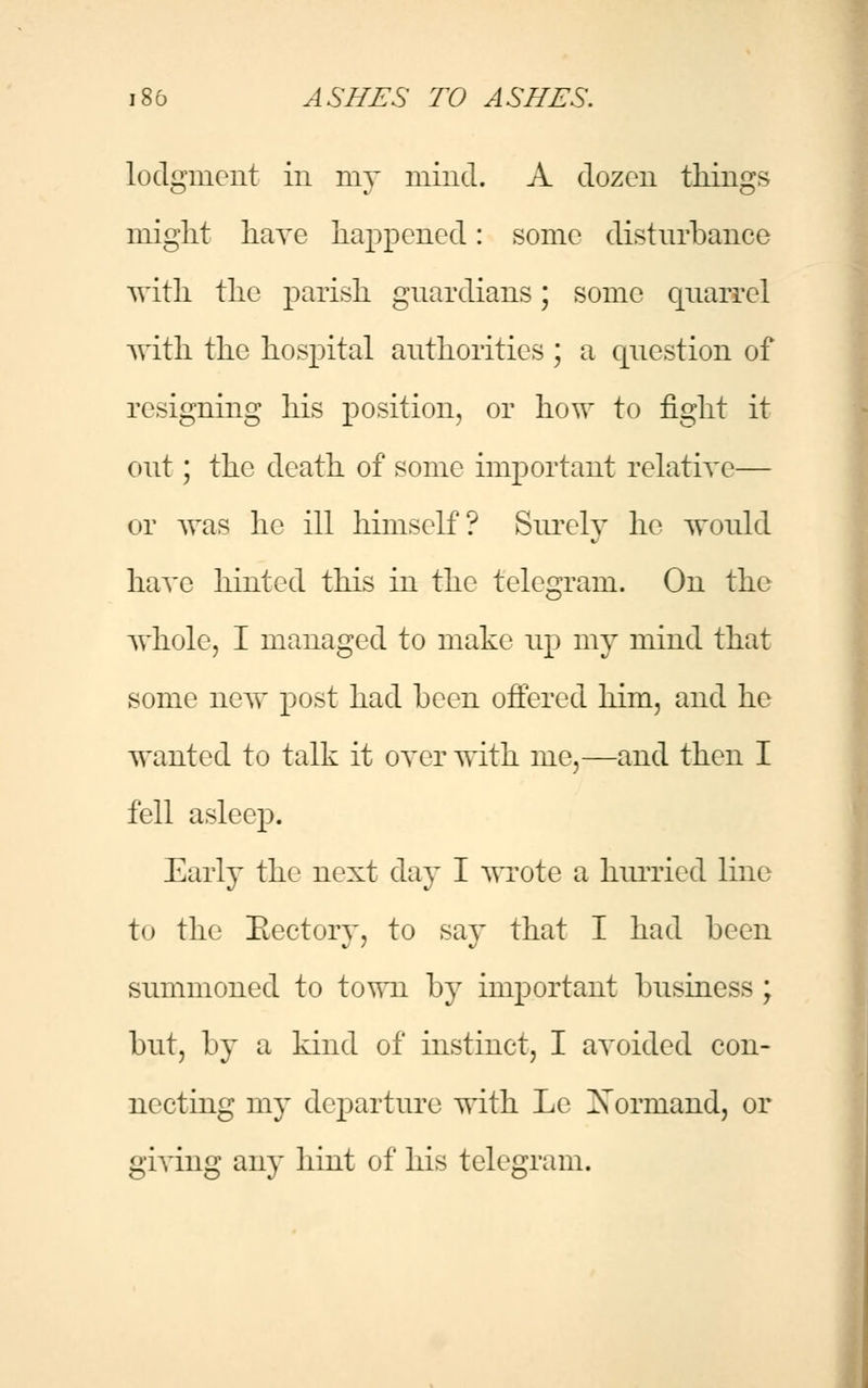 lodgment in my mind. A dozen things might have happened: some disturbance with the parish guardians; some quarrel with the hospital authorities ; a question of resigning his position, or how to fight it out; the death of some important relative— or was he ill himself? Surely he would have hinted this in the telegram. On the whole, I managed to make up my mind that some new post had been offered him, and he wanted to talk it oyer with me,—and then I fell asleep. Early the next day I wrote a hurried line to the Eectory, to say that I had been summoned to town by important business ; but, by a kind of instinct, I avoided con- necting my departure with Le Xormand, or giving any hint of his telegram.