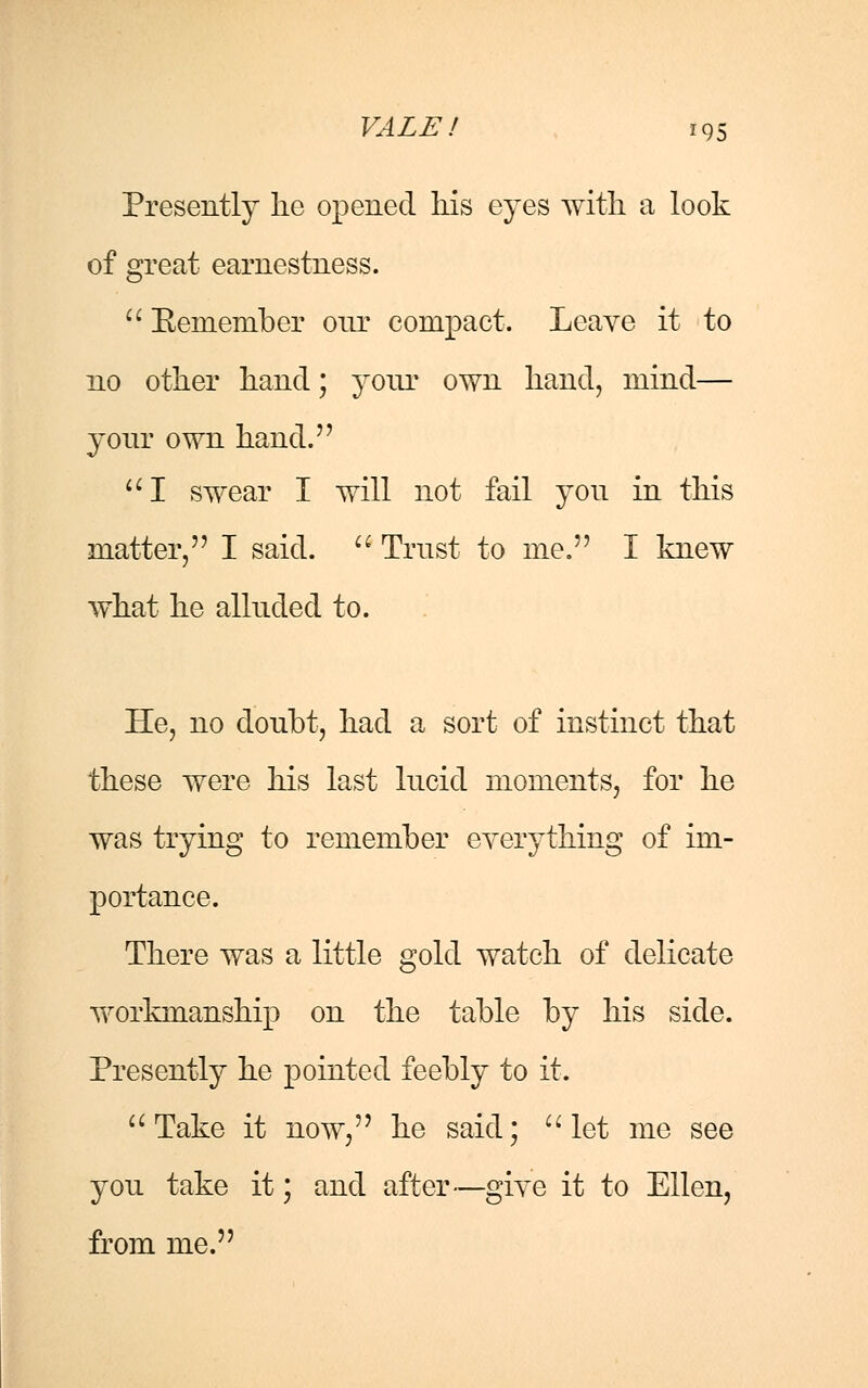 Presently lie opened his eyes with, a look of great earnestness. Beniember onr compact. Leave it to no other hand; your own hand, mind— your own hand. I swear I will not fail you in this matter, I said. Trust to me. I knew what he alluded to. He, no doubt, had a sort of instinct that these were his last lucid moments, for he was trying to remember everything of im- portance. There was a little gold watch of delicate workmanship on the table by his side. Presently he pointed feebly to it. Take it now, he said; let me see you take it; and after—give it to Ellen, from me.