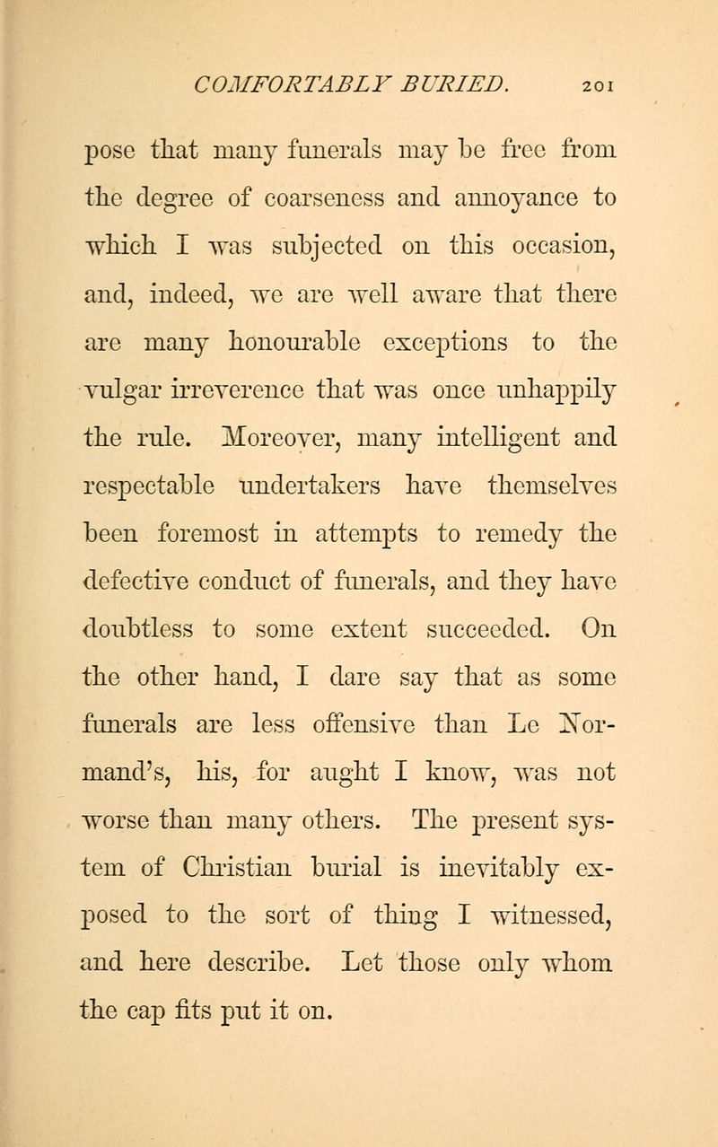 pose that many funerals may be free from the degree of coarseness and annoyance to which I was subjected on this occasion, and, indeed, we are well aware that there are many honourable exceptions to the vulgar irreverence that was once unhappily the rule. Moreover, many intelligent and respectable undertakers have themselves been foremost in attempts to remedy the defective conduct of funerals, and they have doubtless to some extent succeeded. On the other hand, I dare say that as some funerals are less offensive than Le Nor- mand's, his, for aught I know, was not worse than many others. The present sys- tem of Christian burial is inevitably ex- posed to the sort of thing I witnessed, and here describe. Let those only whom the cap fits put it on.