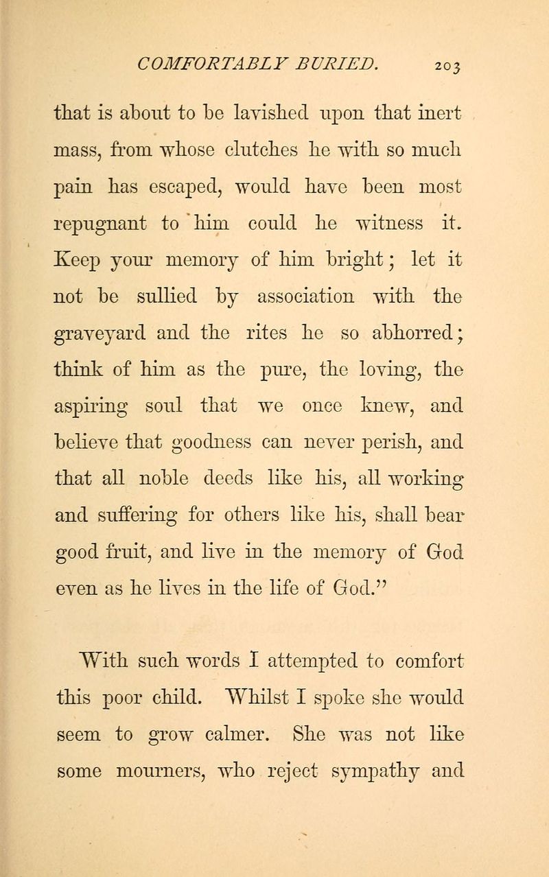 that is about to be lavished upon that inert mass, from whose clutches he with so much pain has escaped, would have been most repugnant to him could he witness it. Keep your memory of him bright; let it not be sullied by association with the graveyard and the rites he so abhorred; think of him as the pure, the loving, the aspiring soul that we once knew, and believe that goodness can never perish, and that all noble deeds like his, all working and suffering for others like his, shall bear good fruit, and live in the memory of God even as he lives in the life of God. With such words I attempted to comfort this poor child. Whilst I spoke she would seem to grow calmer. She was not like some mourners, who reject sympathy and