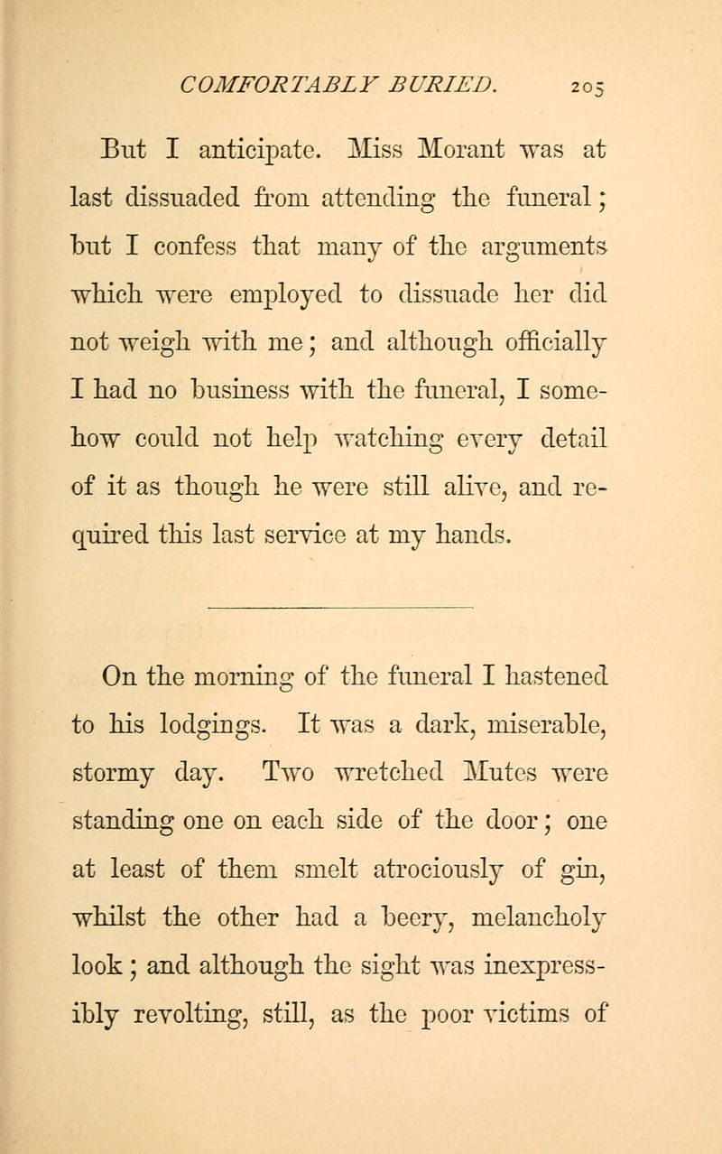 But I anticipate. Miss Morant was at last dissuaded from attending the funeral; but I confess that many of the arguments which were employed to dissuade her did not weigh with me; and although officially I had no business with the funeral, I some- how could not help watching every detail of it as though he were still alive, and re- quired this last service at my hands. On the morning of the funeral I hastened to his lodgings. It was a dark, miserable, stormy day. Two wretched Mutes were standing one on each side of the door; one at least of them smelt atrociously of gin, whilst the other had a beery, melancholy look; and although the sight was inexpress- ibly revolting, still, as the poor victims of