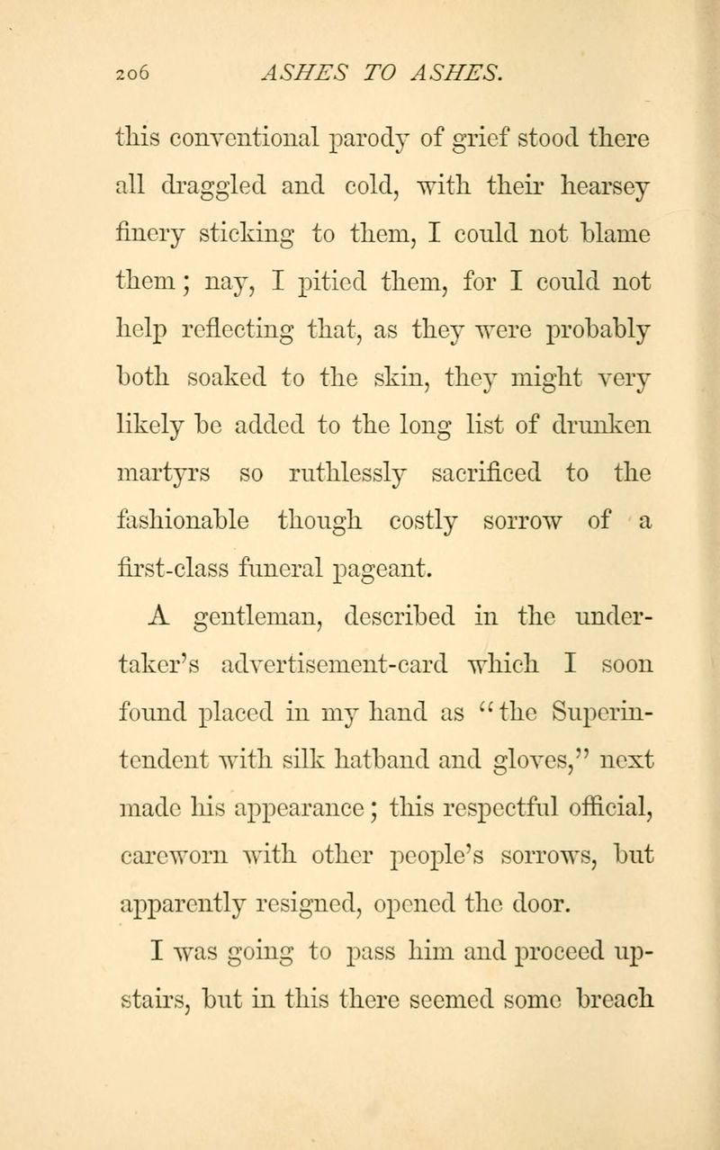 this conventional parody of grief stood there all draggled and cold, with their hearsey finery sticking to them, I conld not blame them; nay, I pitied them, for I conld not help reflecting that, as they were probably both soaked to the skin, they might very likely be added to the long list of drunken martyrs so ruthlessly sacrificed to the fashionable though costly sorrow of a first-class funeral pageant. A gentleman, described in the under- taker's advertisement-card which I soon found placed in my hand as the Superin- tendent with silk hatband and gloves, next made his appearance; this respectful official, careworn with other people's sorrows, but apparently resigned, opened the door. I was going to pass him and proceed up- stairs, but in this there seemed some breach