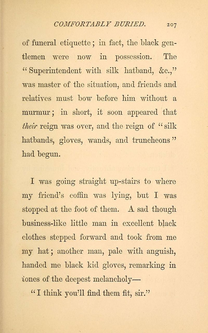 of funeral etiquette; in fact, the black gen- tlemen were now in possession. The  Superintendent with silk hatband, &c, was master of the situation, and friends and relatives must bow before him without a murmur; in short, it soon appeared that their reign was oyer, and the reign of silk hatbands, gloves, wands, and truncheons  had begun. I was going straight up-stairs to where my friend's coffin was lying, but I was stopped at the foot of them. A sad though business-like little man in excellent black clothes stepped forward and took from me my hat; another man, pale with anguish, handed me black kid gloves, remarking in tones of the deepest melancholy—  I think you'll find them fit, sir.