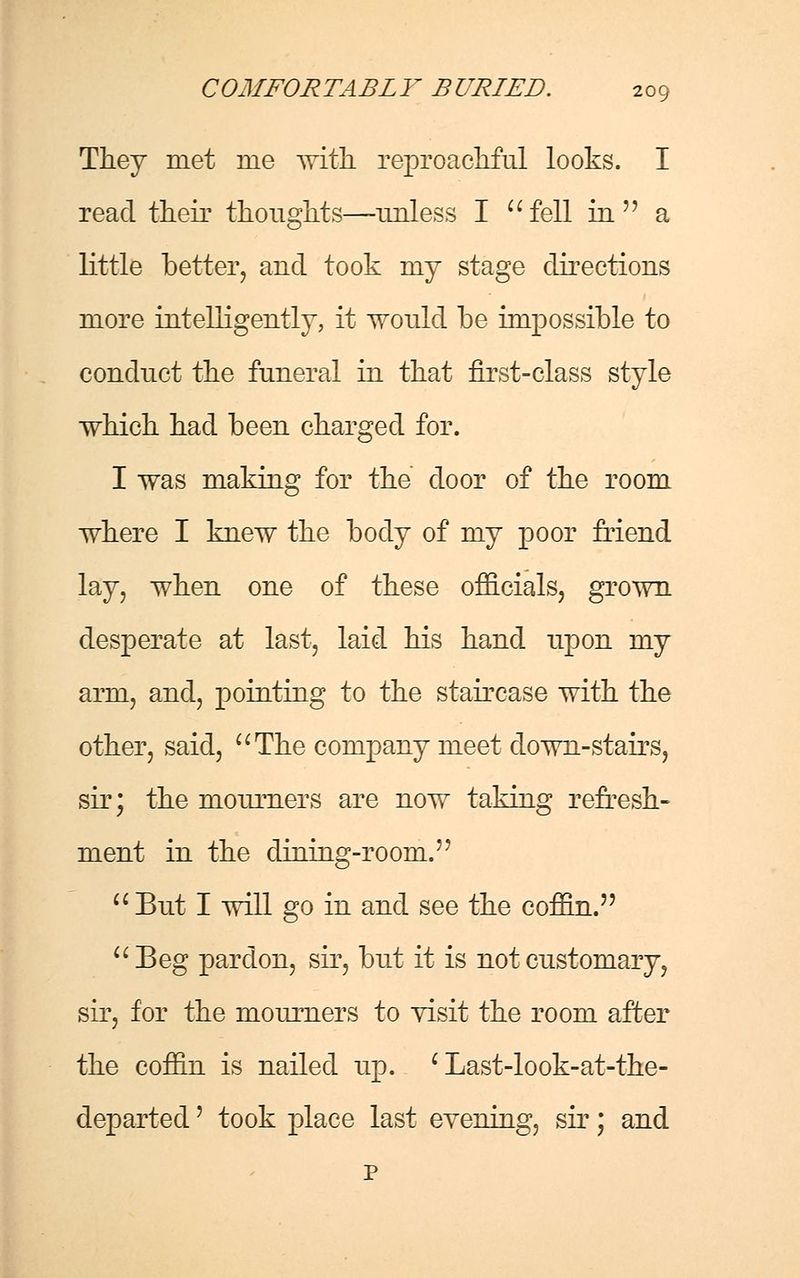 They met me with reproachful looks. I read their thoughts—unless I fell in  a little better, and took my stage directions more intelligently, it would be impossible to conduct the funeral in that first-class style which had been charged for. I was making for the door of the room where I knew the body of my poor friend lay, when one of these officials, grown desperate at last, laid his hand upon my arm, and, pointing to the staircase with the other, said, The company meet clown-stairs, sir; the mourners are now taking refresh- ment in the dining-room.''  But I will go in and see the coffin. Beg pardon, sir, but it is not customary, sir, for the mourners to visit the room after the coffin is nailed up. c Last-look-at-the- departed' took place last evening, sir; and p
