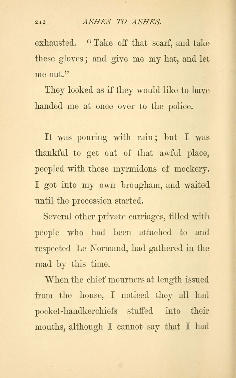 exhausted. Take off that scarf, and take these gloves; and give me my hat, and let me out. They looked as if they would like to have handed me at once over to the police. It was pouring with rain; but I was thankful to get out of that awful place, peopled with those myrmidons of mockery. I got into my own brougham, and waited until the procession started. Several other private carriages, filled with people who had been attached to and respected Le Normand, had gathered in the road by this time. When the chief mourners at length issued from the house, I noticed they all had pocket-handkerchiefs stuffed into their mouths, although I cannot say that I had