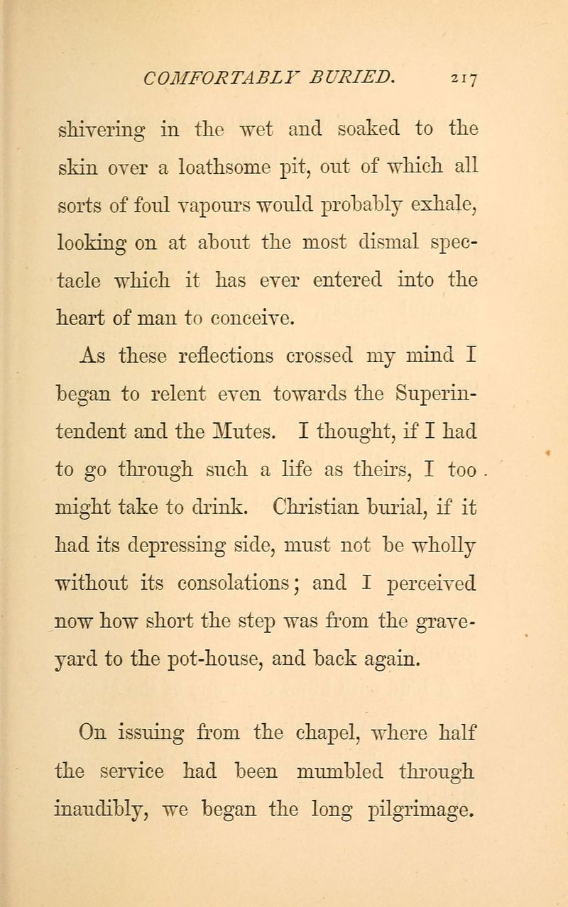 shivering in the wet and soaked to the skin over a loathsome pit, out of which all sorts of foul vapours would probably exhale, looking on at about the most dismal spec- tacle which it has ever entered into the heart of man to conceive. As these reflections crossed my mind I began to relent even towards the Superin- tendent and the Mutes. I thought, if I had to go through such a life as theirs, I too might take to drink. Christian burial, if it had its depressing side, must not be wholly without its consolations; and I perceived now how short the step was from the grave- yard to the pot-house, and back again. On issuing from the chapel, where half the service had been mumbled through inauclibly, we began the long pilgrimage.