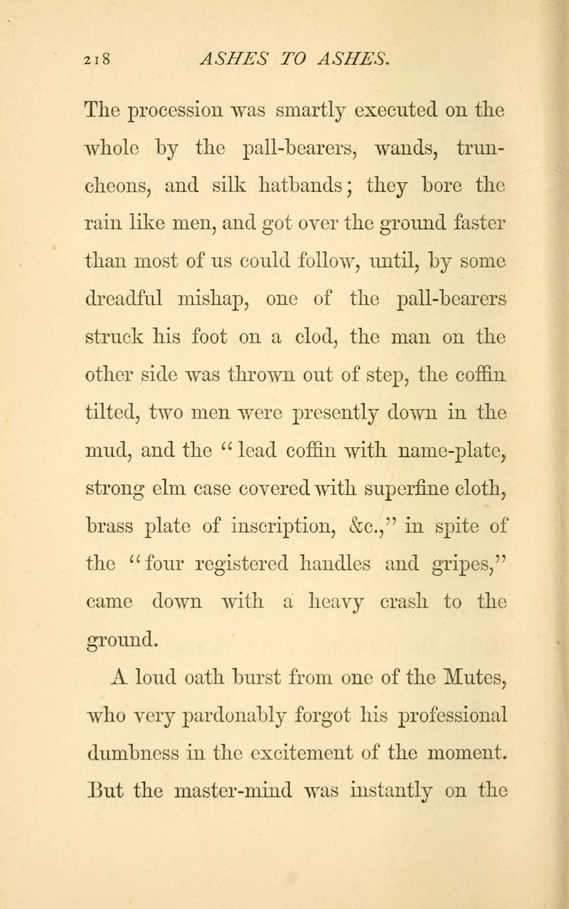 The procession was smartly executed on the whole by the pall-bearers, wands, trun- cheons, and silk hatbands; they bore the rain like men, and got over the ground faster than most of us could follow, until, by some dreadful mishajD, one of the pall-bearers struck his foot on a clod, the man on the other side was thrown out of step, the coffin tilted, two men were presently down in the mud, and the  lead coffin with name-plate, strong elm case covered with superfine cloth, brass plate of inscription, &c, in spite of the four registered handles and gripes, came down with a heavy crash to the ground. A loud oath burst from one of the Mutes, who very pardonably forgot his professional dumbness in the excitement of the moment. But the master-mind was instantly on the