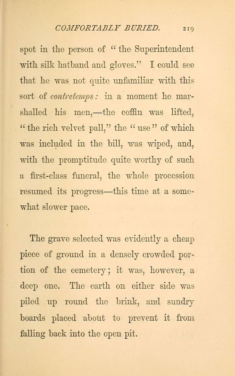 spot in the person of  the Superintendent with silk hatband and gloves. I conld see that he was not quite unfamiliar with this sort of contretemps: hi a moment he mar- shalled his men,—the coffin was lifted.  the rich velvet pall, the  use  of which was included in the bill, was wiped, and, with the promptitude quite worthy of such a first-class funeral, the whole procession resumed its progress—this time at a some- what slower pace. The graye selected was eridently a cheap piece of ground in a densely crowded por- tion of the cemetery; it was, however, a deep one. The earth on either side was piled up round the brink, and sundry boards placed about to prevent it from falling back into the open pit.
