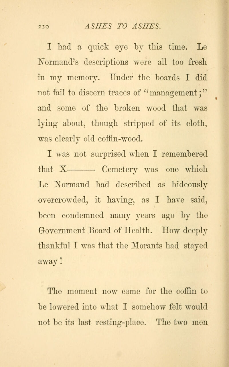 I had a quick eye by this time. Le Normand's descriptions were all too fresh in my memory. Under the boards I did not fail to discern traces of  management; and some of the broken wood that was lying about, though stripped of its cloth, was clearly old coffin-wood. I was not surprised when I remembered that X Cemetery was one which Le Normand had described as hideously overcrowded, it having, as I have said, been condemned many years ago by the Government Board of Health. How deeply thankful I was that the Morants had stayed away! The moment now came for the coffin to be lowered into what I somehow felt would not be its last resting-place. The two men