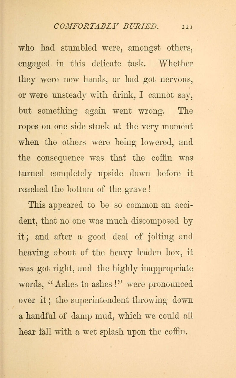 who had stumbled were, amongst others, engaged in this delicate task. Whether they were new hands, or had got neryous, or were unsteady with drink, I cannot say, but something again went wrong. The ropes on one side stuck at the very moment when the others were being lowered, and the consequence was that the coffin was turned completely upside down before it reached the bottom of the grave! This appeared to be so common an acci- dent, that no one was much discomposed by it; and after a good deal of jolting and heaving about of the heavy leaden box, it was got right, and the highly inappropriate words,  Ashes to ashes ! were pronounced over it; the superintendent throwing down a handful of damp mud, which we could all hear fall with a wet splash upon the coffin.