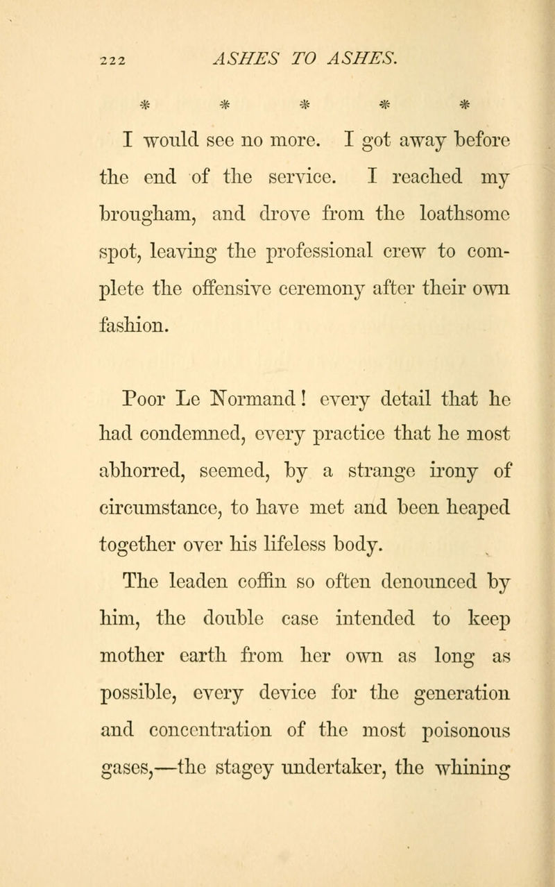 # # # # # I would see no more. I got away before the end of the service. I reached my brougham, and drove from the loathsome spot, leaving the professional crew to com- plete the offensive ceremony after their own fashion. Poor Le Normand! every detail that he had condemned, every practice that he most abhorred, seemed, by a strange irony of circumstance, to have met and been heaped together over his lifeless body. The leaden coffin so often denounced by him, the double case intended to keep mother earth from her own as long as possible, every device for the generation and concentration of the most poisonous gases,—the stagey undertaker, the whining