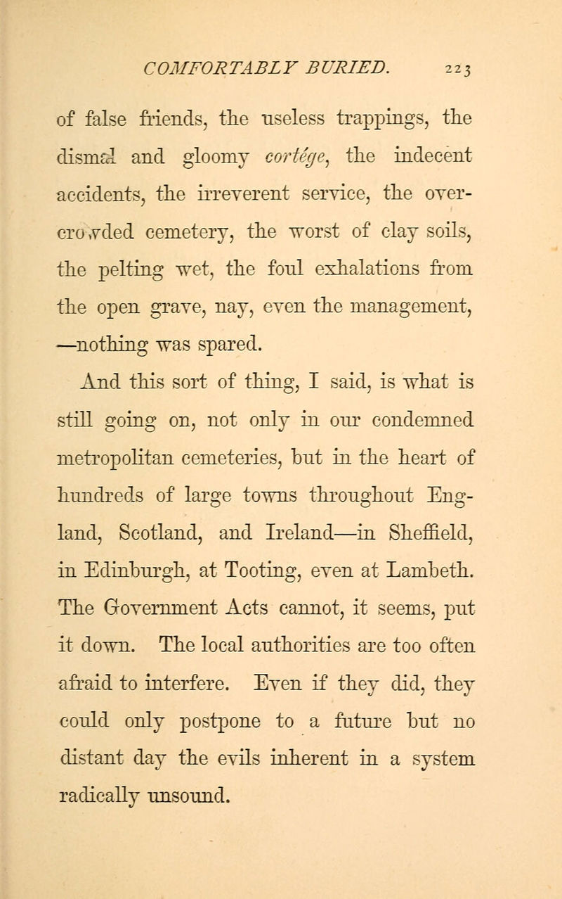 of false Mends, the useless trappings, the dismal and gloomy cortege, the indecent accidents, the irreverent service, the over- crowded cemetery, the worst of clay soils, the pelting wet, the foul exhalations from the open grave, nay, even the management, —nothing was spared. And this sort of thing, I said, is what is still going on, not only in our condemned metropolitan cemeteries, but in the heart of hundreds of large towns throughout Eng- land, Scotland, and Ireland—in Sheffield, in Edinburgh, at Tooting, even at Lambeth. The Government Acts cannot, it seems, put it down. The local authorities are too often afraid to interfere. Even if they did, they could only postpone to a future but no distant day the evils inherent in a system radically unsound.