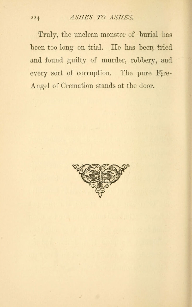 Truly, the unclean monster of burial lias been too long on trial. He lias been tried and found guilty of murder, robbery, and every sort of corruption. The pure F^re- Angel of Cremation stands at the door.