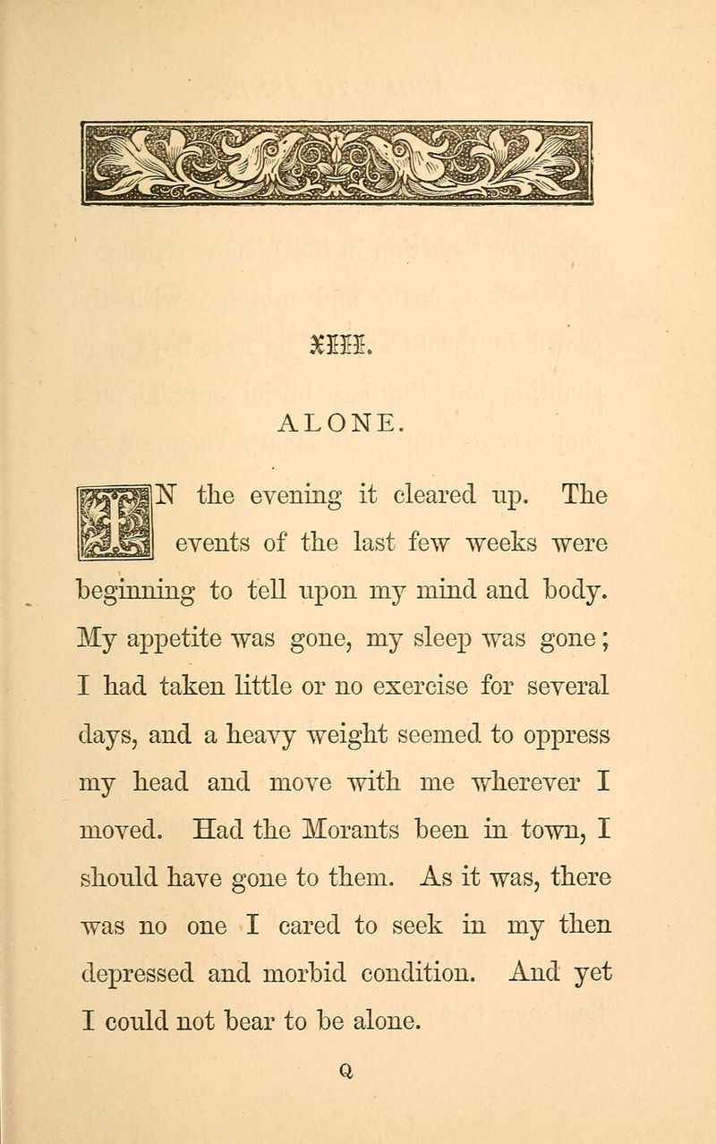 £BBE. ALONE 1ST the evening it cleared up. The events of the last few weeks were beginning to tell upon my mind and body. My appetite was gone, my sleep was gone; I had taken little or no exercise for several days, and a heavy weight seemed to oppress my head and move with me wherever I moved. Had the Morants been in town, I should have gone to them. As it was, there was no one I cared to seek in my then depressed and morbid condition. And yet I could not bear to be alone. Q