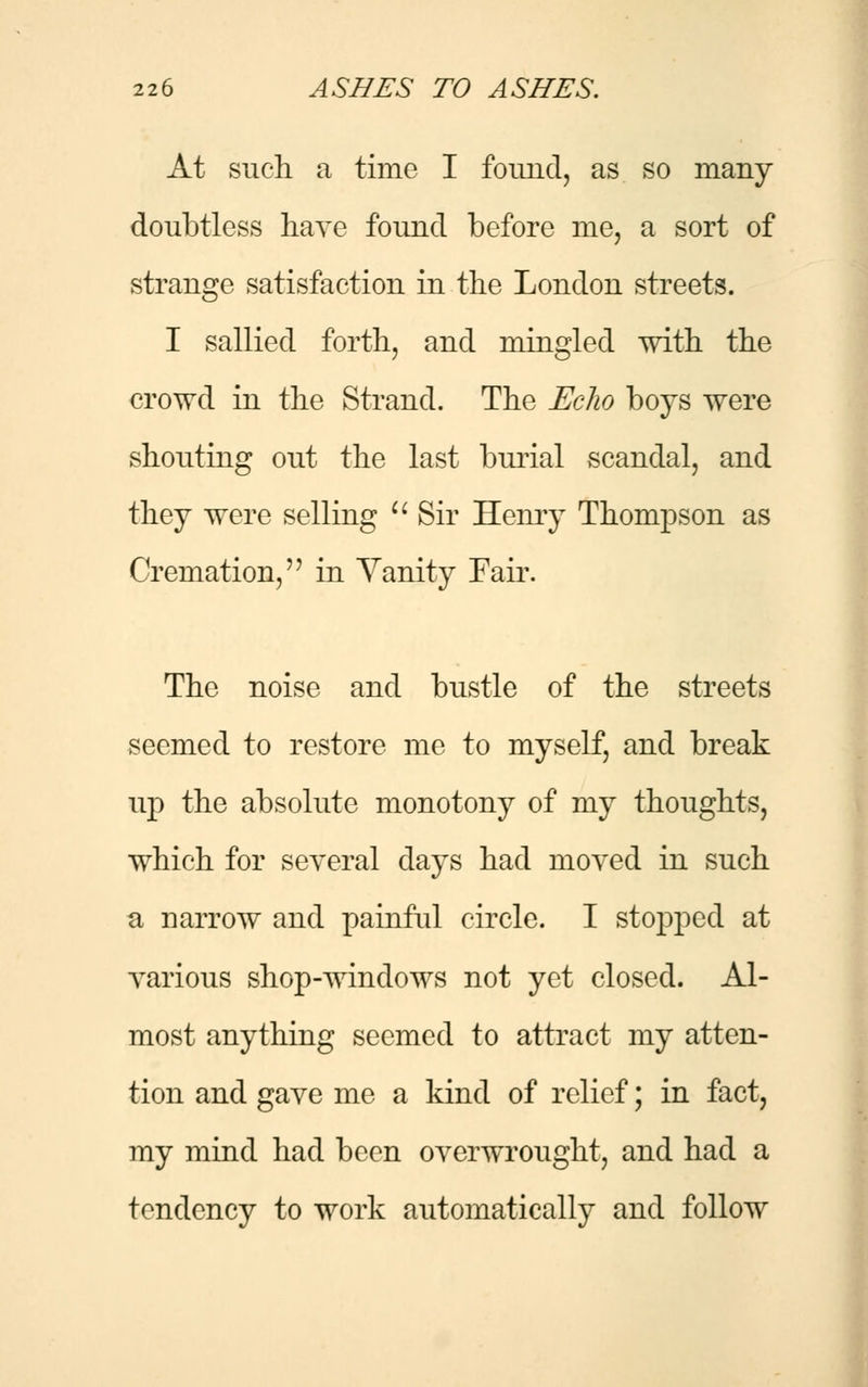 At such a time I found, as so many doubtless have found before me, a sort of strange satisfaction in the London streets. I sallied forth, and mingled with the crowd in the Strand. The Echo boys were shouting out the last burial scandal, and they were selling  Sir Henry Thompson as Cremation, in Yanity Fair. The noise and bustle of the streets seemed to restore me to myself, and break up the absolute monotony of my thoughts, which for several days had moved in such a narrow and painful circle. I stopped at various shop-windows not yet closed. Al- most anything seemed to attract my atten- tion and gave me a kind of relief; in fact, my mind had been overwrought, and had a tendency to work automatically and follow