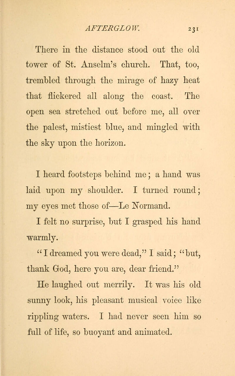 There in the distance stood out the old tower of St. Anselm's church. That, too, trembled through the mirage of hazy heat that nickered all along the coast. The open sea stretched out before me, all over the palest, mistiest blue, and mingled with the sky upon the horizon. I heard footsteps behind me; a hand was laid upon my shoulder. I turned round; my eyes met those of—Le J^ormand. I felt no surprise, but I grasped his hand warmly.  I dreamed you were dead, I said; but, thank God, here you are, dear friend. He laughed out merrily. It was his old sunny look, his pleasant musical voice like rippling waters. I had never seen him so full of life, so buoyant and animated.