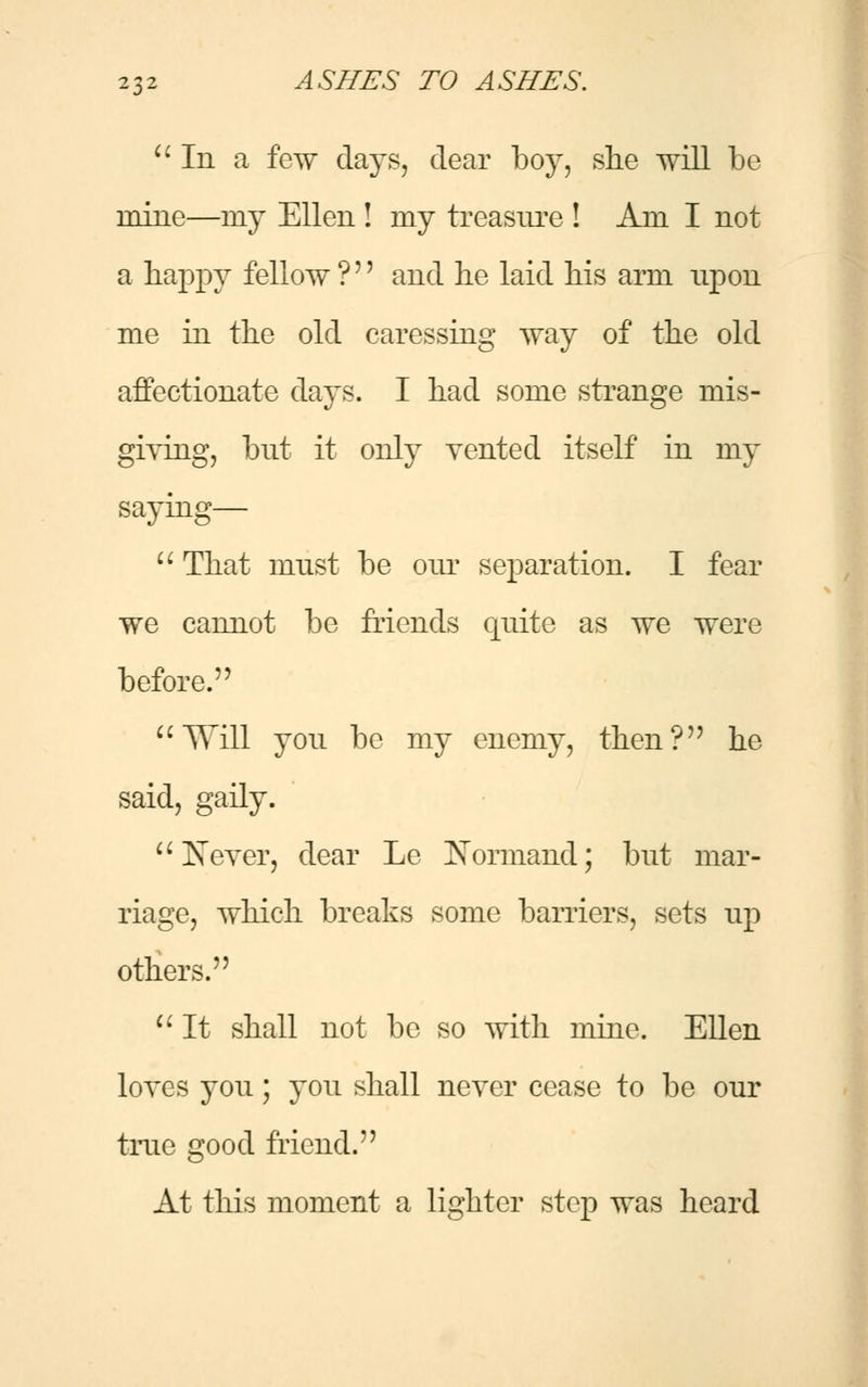  In a few days, clear boy, she will be mine—ray Ellen ! my treasure ! Am I not a happy fellow ?'' and he laid his arm upon me in the old caressing way of the old affectionate days. I had some strange mis- giving, but it only vented itself in my saying—  That must be our separation. I fear we cannot be friends quite as we were before. Will you be my enemy, then? he said, gaily. Never, dear Le JNormand; but mar- riage, which breaks some barriers, sets up others.  It shall not be so with mine. Ellen loves you; you shall never cease to be our true good friend. At this moment a lighter step was heard