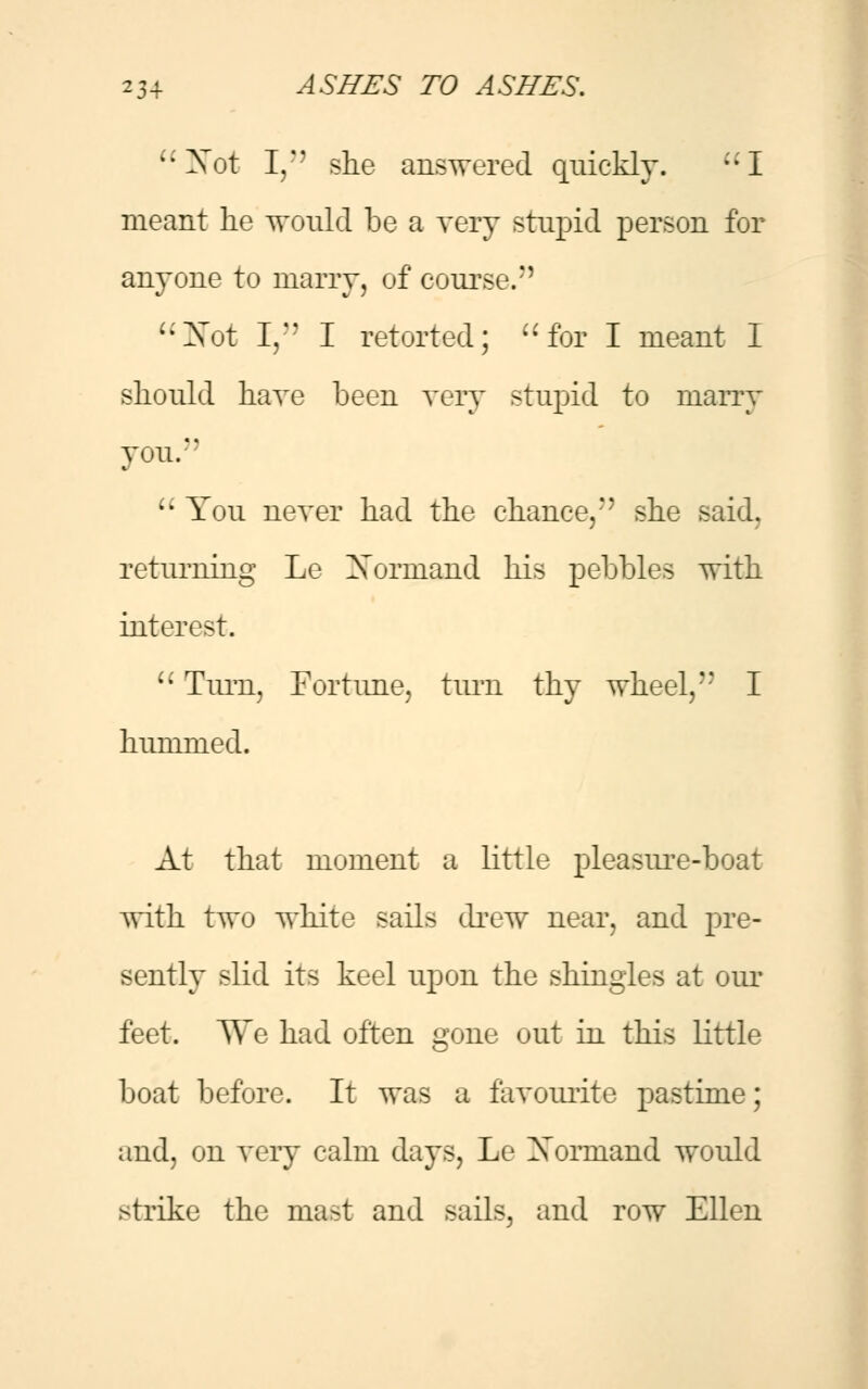 Not I, she answered quickly. I meant lie would be a very stupid person for anyone to marry, of course/' Not I, I retorted; for I meant I should have been very stupid to marry you.  You never had the chance,'* she said. returning Le Xormand his pebbles with interest.  Turn, Fortune, turn thy wheel, I hummed. At that moment a little pleasure-boat with two white sails drew near, and pre- sently slid its keel upon the shingles at our feet. We had often gone out in this little boat before. It was a favourite pastime; and, on very calm days, Le Xormand would strike the mast and sails, and row Ellen